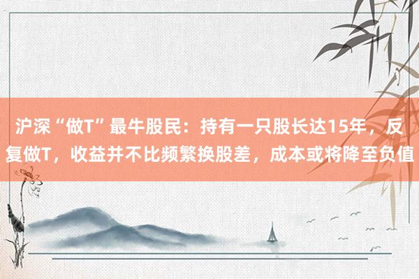 沪深“做T”最牛股民：持有一只股长达15年，反复做T，收益并不比频繁换股差，成本或将降至负值
