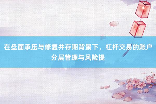 在盘面承压与修复并存期背景下，杠杆交易的账户分层管理与风险提