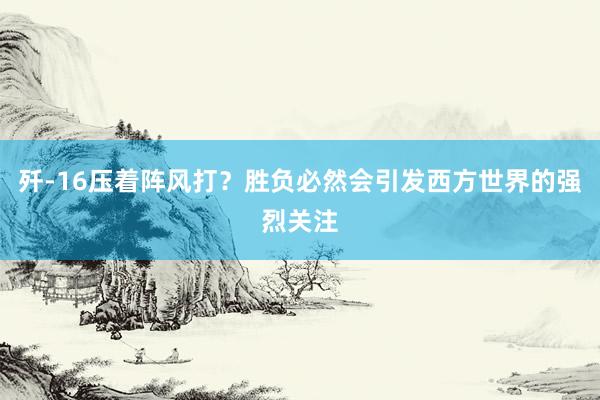 歼-16压着阵风打？胜负必然会引发西方世界的强烈关注