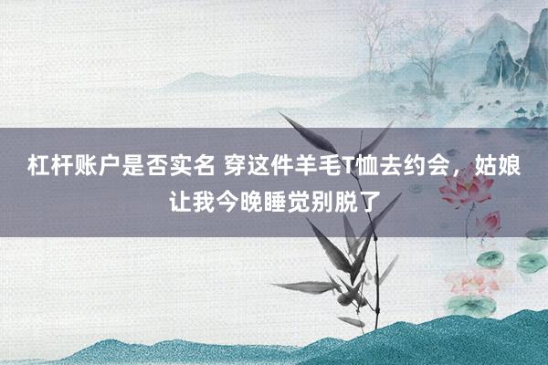 杠杆账户是否实名 穿这件羊毛T恤去约会，姑娘让我今晚睡觉别脱了