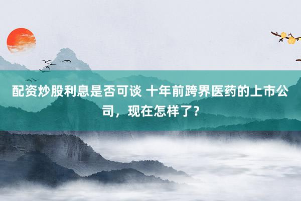 配资炒股利息是否可谈 十年前跨界医药的上市公司，现在怎样了？