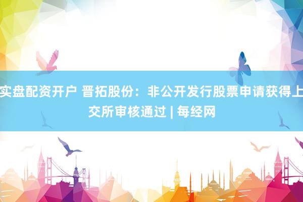 实盘配资开户 晋拓股份：非公开发行股票申请获得上交所审核通过 | 每经网