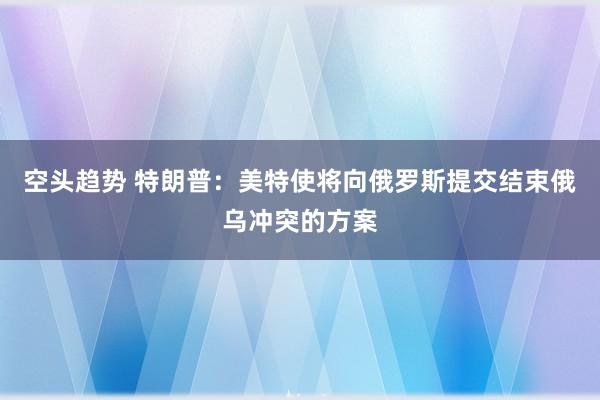 空头趋势 特朗普：美特使将向俄罗斯提交结束俄乌冲突的方案