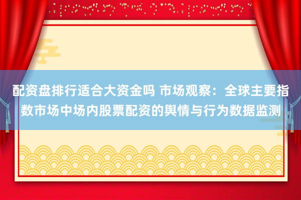 配资盘排行适合大资金吗 市场观察：全球主要指数市场中场内股票配资的舆情与行为数据监测
